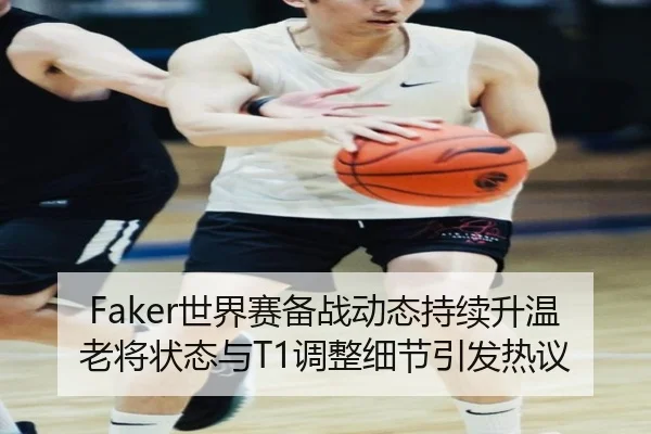 Faker世界赛备战动态持续升温 老将状态与T1调整细节引发热议（manguantiyu）